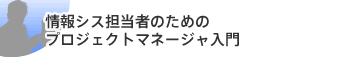 情報シス担当者のためのプロジェクトマネージャ入門